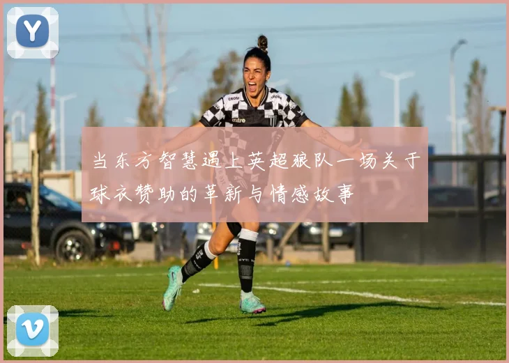 当东方智慧遇上英超狼队一场关于球衣赞助的革新与情感故事